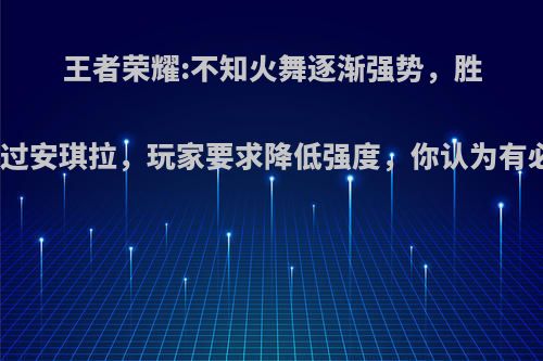 王者荣耀:不知火舞逐渐强势，胜率已超过安琪拉，玩家要求降低强度，你认为有必要吗?