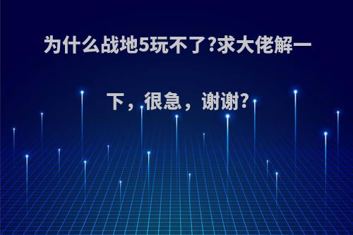 为什么战地5玩不了?求大佬解一下，很急，谢谢?