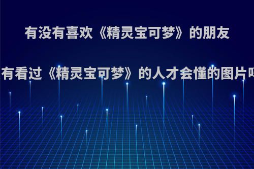 有没有喜欢《精灵宝可梦》的朋友?能发张只有看过《精灵宝可梦》的人才会懂的图片吗?我先来?