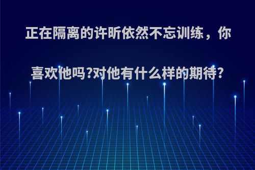 正在隔离的许昕依然不忘训练，你喜欢他吗?对他有什么样的期待?