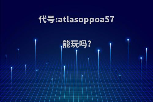 代号:atlasoppoa57能玩吗?