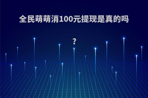 全民萌萌消100元提现是真的吗?