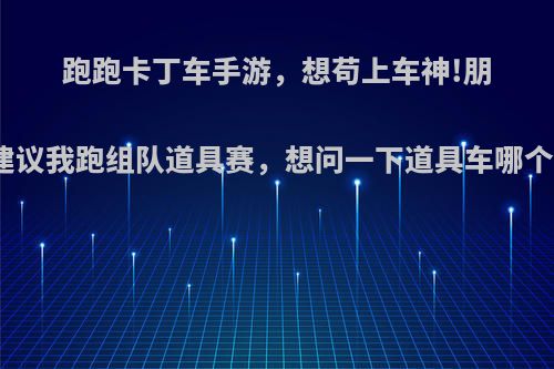 跑跑卡丁车手游，想苟上车神!朋友建议我跑组队道具赛，想问一下道具车哪个强?