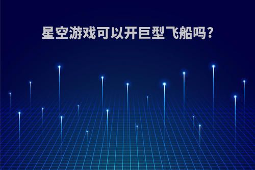 星空游戏可以开巨型飞船吗?