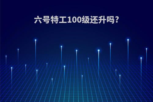 六号特工100级还升吗?