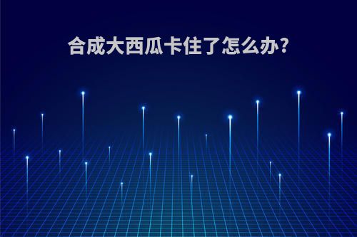 合成大西瓜卡住了怎么办?