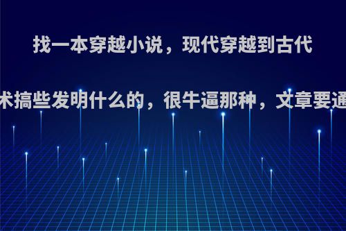 找一本穿越小说，现代穿越到古代，利用现代的技术搞些发明什么的，很牛逼那种，文章要通顺，主角要男的?