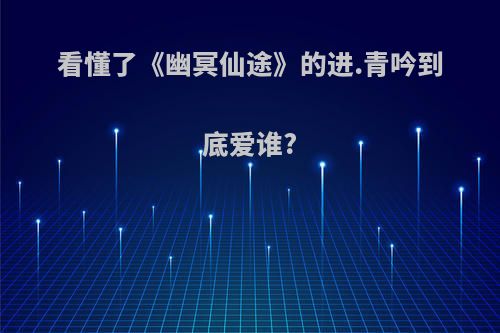 看懂了《幽冥仙途》的进.青吟到底爱谁?