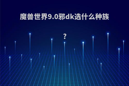 魔兽世界9.0邪dk选什么种族?