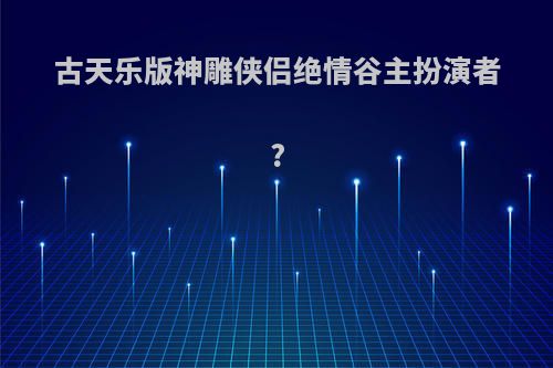 古天乐版神雕侠侣绝情谷主扮演者?