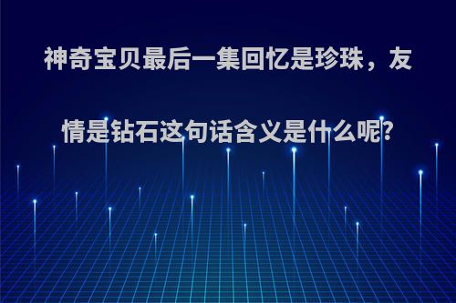 神奇宝贝最后一集回忆是珍珠，友情是钻石这句话含义是什么呢?