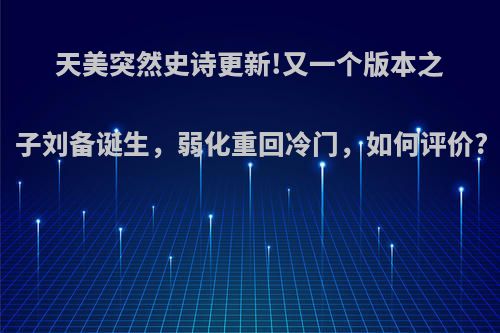 天美突然史诗更新!又一个版本之子刘备诞生，弱化重回冷门，如何评价?