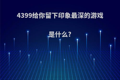 4399给你留下印象最深的游戏是什么?