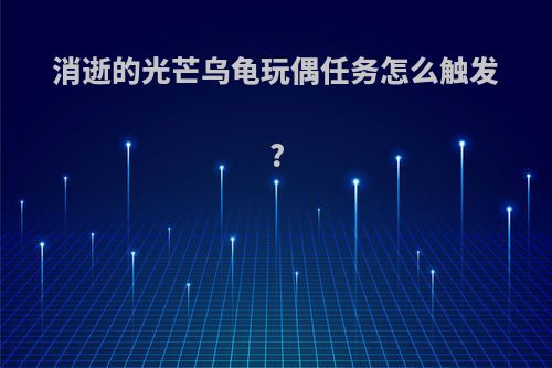 消逝的光芒乌龟玩偶任务怎么触发?