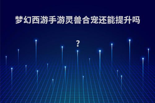 梦幻西游手游灵兽合宠还能提升吗?