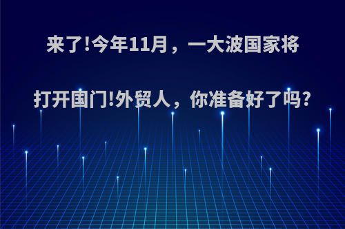 来了!今年11月，一大波国家将打开国门!外贸人，你准备好了吗?