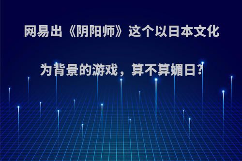 网易出《阴阳师》这个以日本文化为背景的游戏，算不算媚日?