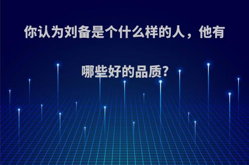 你认为刘备是个什么样的人，他有哪些好的品质?