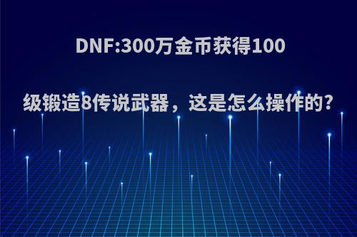 DNF:300万金币获得100级锻造8传说武器，这是怎么操作的?