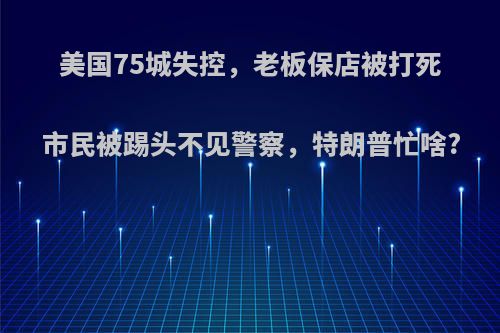 美国75城失控，老板保店被打死市民被踢头不见警察，特朗普忙啥?