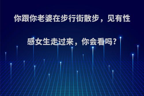 你跟你老婆在步行街散步，见有性感女生走过来，你会看吗?