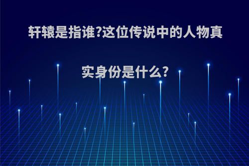 轩辕是指谁?这位传说中的人物真实身份是什么?