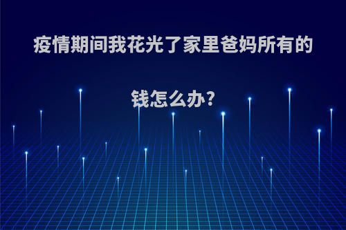 疫情期间我花光了家里爸妈所有的钱怎么办?