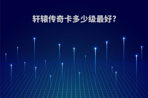 轩辕传奇卡多少级最好?